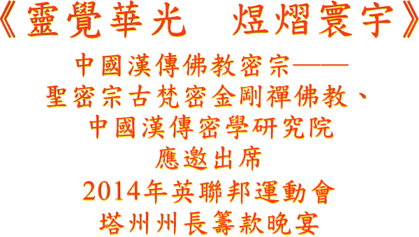 《 灵 觉 华 光 煜 熠 寰 宇 》
中 国 汉 传 佛 教 密 宗 ──
圣 密 宗 古 梵 密 金 刚 禅 佛 教 、
中 国 汉 传 密 学 研 究 院
应 邀 出 席
2014 年 英 联 邦 运 动 会
塔 州 州 长 筹 款 晚 宴